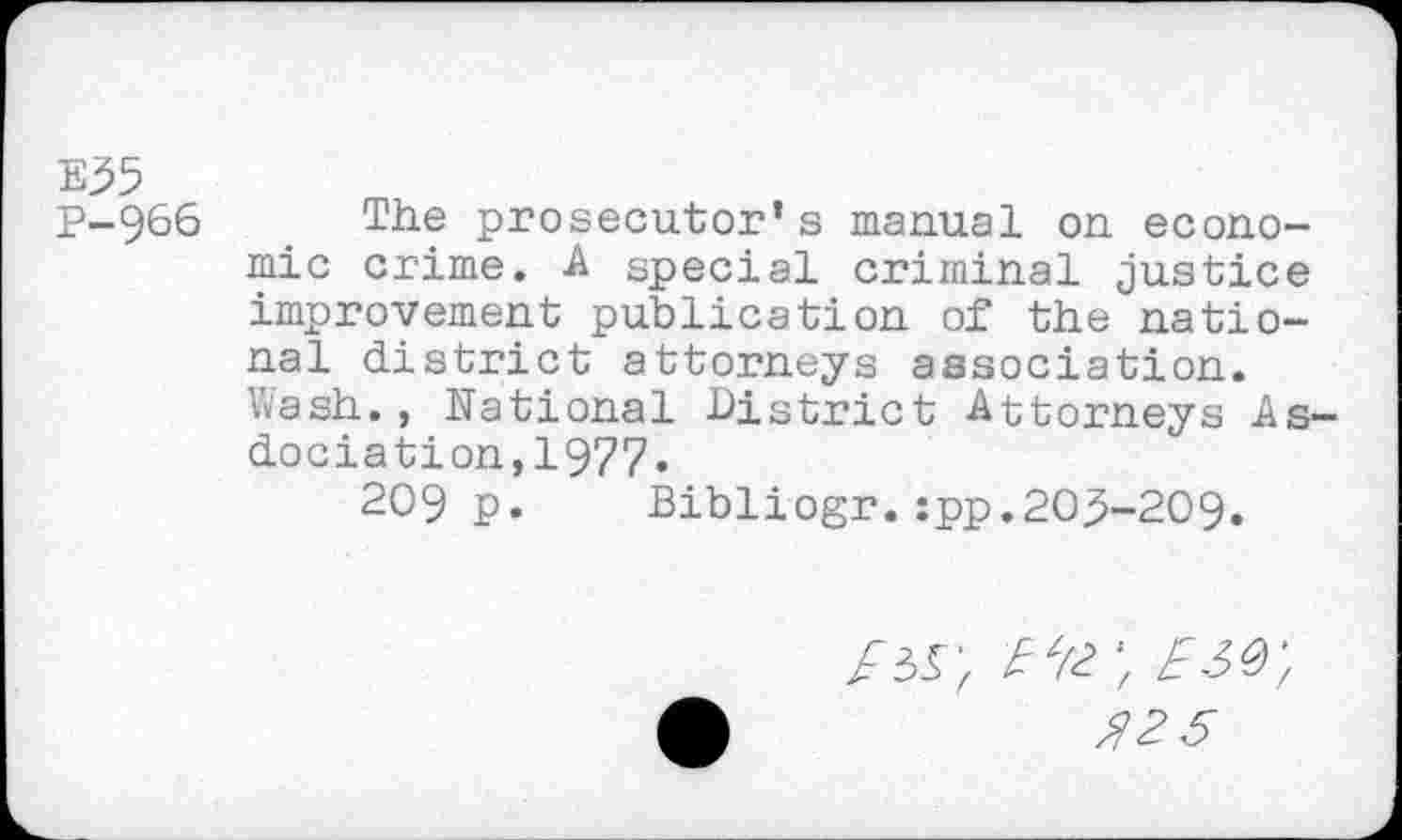 ﻿E35
P-966 The prosecutor’s manual on economic crime. A special criminal justice improvement publication of the national district attorneys association. Wash., National District Attorneys As-dociation,1977.
209 p. Bibliogr.:pp.205-209.
/5S', Ete ESQ',
№5